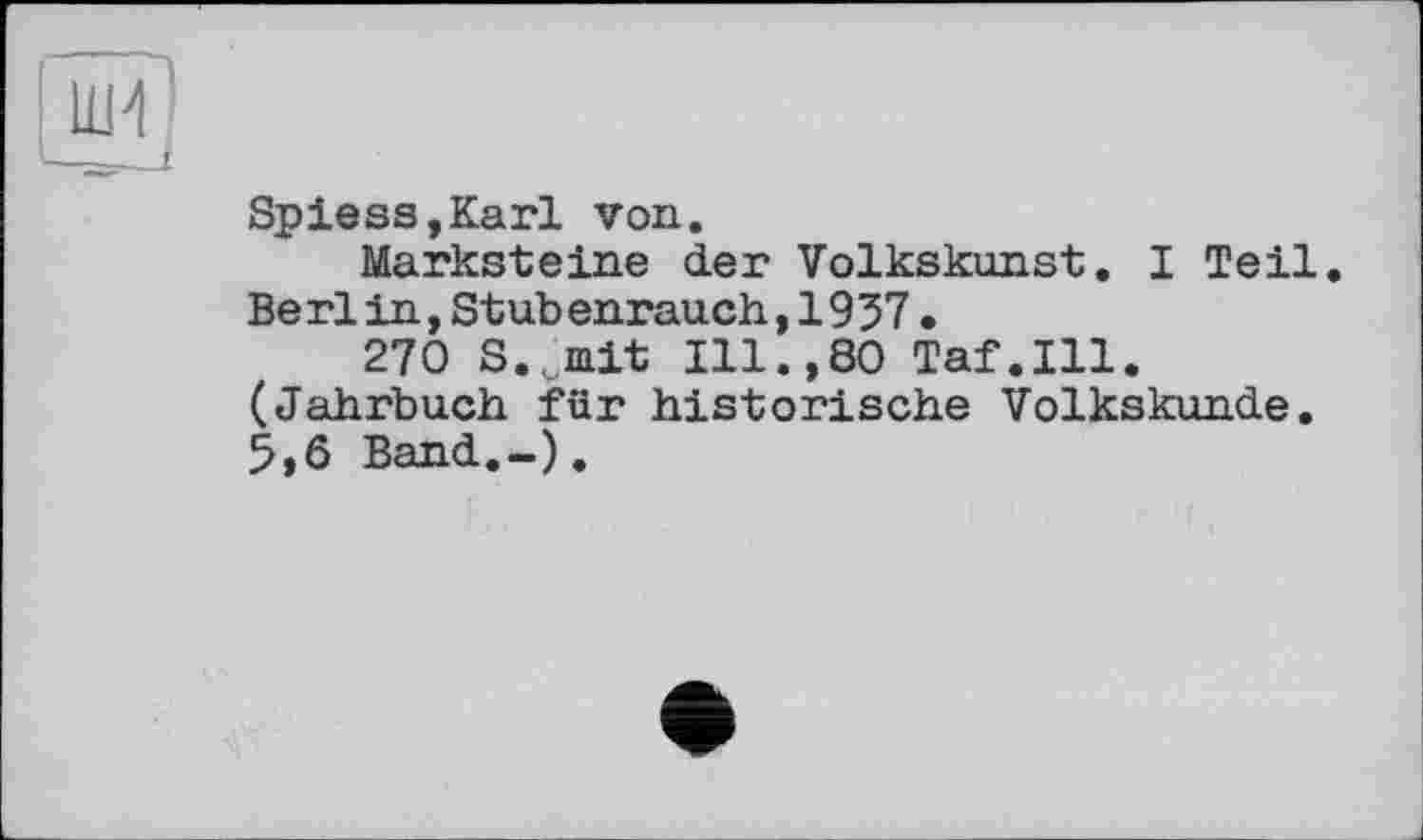 ﻿Spiess,Karl von.
Marksteine der Volkskunst. I Teil. Berlin,Stubenrauch,1937•
270 S.>it Ill.,80 Taf.111. (Jahrbuch für historische Volkskunde. 5,6 Band.-),